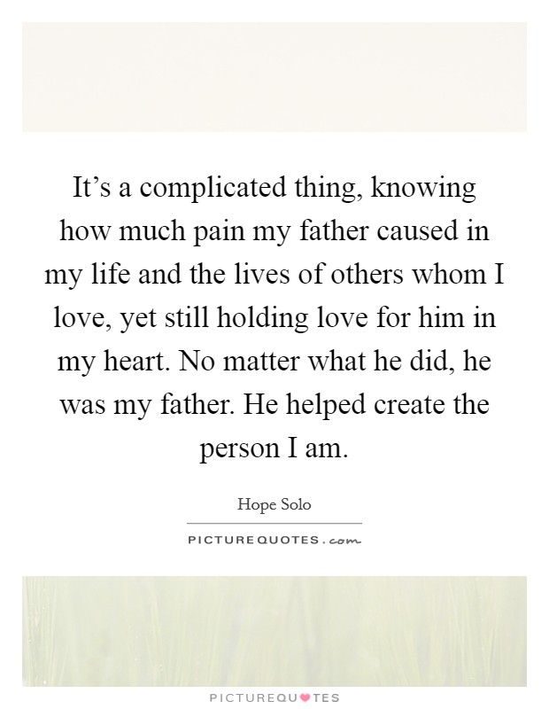 It's a complicated thing, knowing how much pain my father caused in my life and the lives of others whom I love, yet still holding love for him in my heart. No matter what he did, he was my father. He helped create the person I am. Picture Quote #1