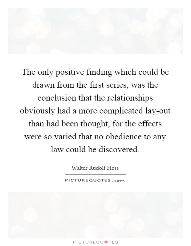 The only positive finding which could be drawn from the first series, was the conclusion that the relationships obviously had a more complicated lay-out than had been thought, for the effects were so varied that no obedience to any law could be discovered. Picture Quote #1