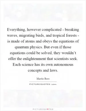 Everything, however complicated - breaking waves, migrating birds, and tropical forests - is made of atoms and obeys the equations of quantum physics. But even if those equations could be solved, they wouldn’t offer the enlightenment that scientists seek. Each science has its own autonomous concepts and laws Picture Quote #1