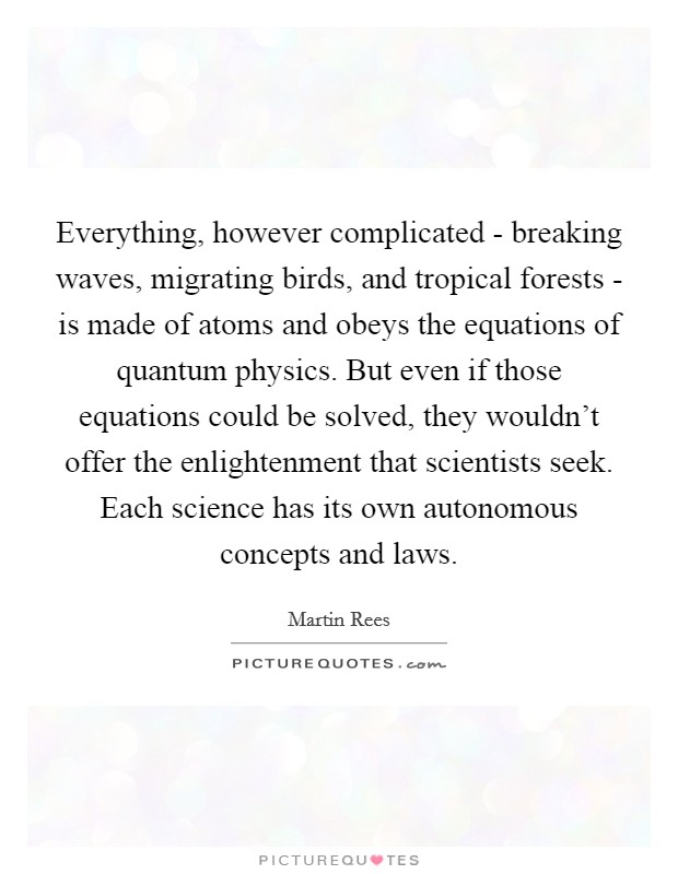 Everything, however complicated - breaking waves, migrating birds, and tropical forests - is made of atoms and obeys the equations of quantum physics. But even if those equations could be solved, they wouldn't offer the enlightenment that scientists seek. Each science has its own autonomous concepts and laws. Picture Quote #1
