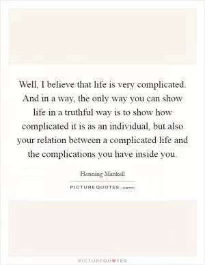 Well, I believe that life is very complicated. And in a way, the only way you can show life in a truthful way is to show how complicated it is as an individual, but also your relation between a complicated life and the complications you have inside you Picture Quote #1