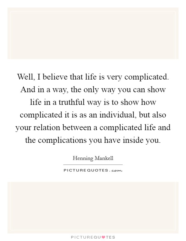 Well, I believe that life is very complicated. And in a way, the only way you can show life in a truthful way is to show how complicated it is as an individual, but also your relation between a complicated life and the complications you have inside you. Picture Quote #1