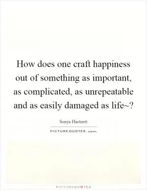 How does one craft happiness out of something as important, as complicated, as unrepeatable and as easily damaged as life~? Picture Quote #1