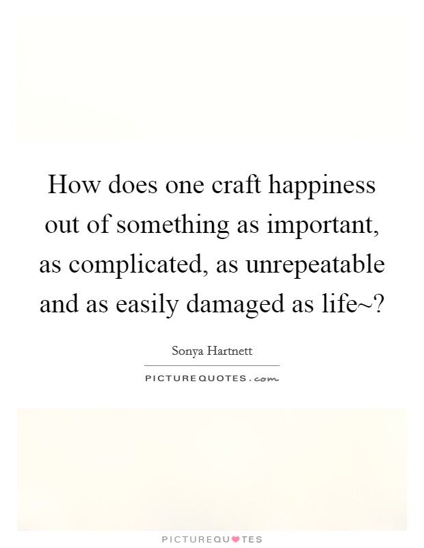 How does one craft happiness out of something as important, as complicated, as unrepeatable and as easily damaged as life~? Picture Quote #1