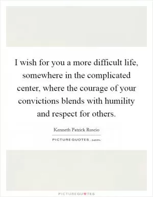 I wish for you a more difficult life, somewhere in the complicated center, where the courage of your convictions blends with humility and respect for others Picture Quote #1