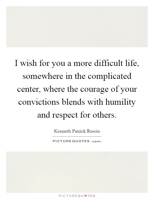 I wish for you a more difficult life, somewhere in the complicated center, where the courage of your convictions blends with humility and respect for others. Picture Quote #1