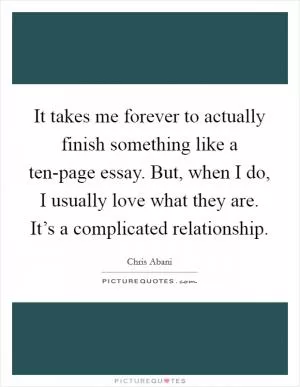 It takes me forever to actually finish something like a ten-page essay. But, when I do, I usually love what they are. It’s a complicated relationship Picture Quote #1