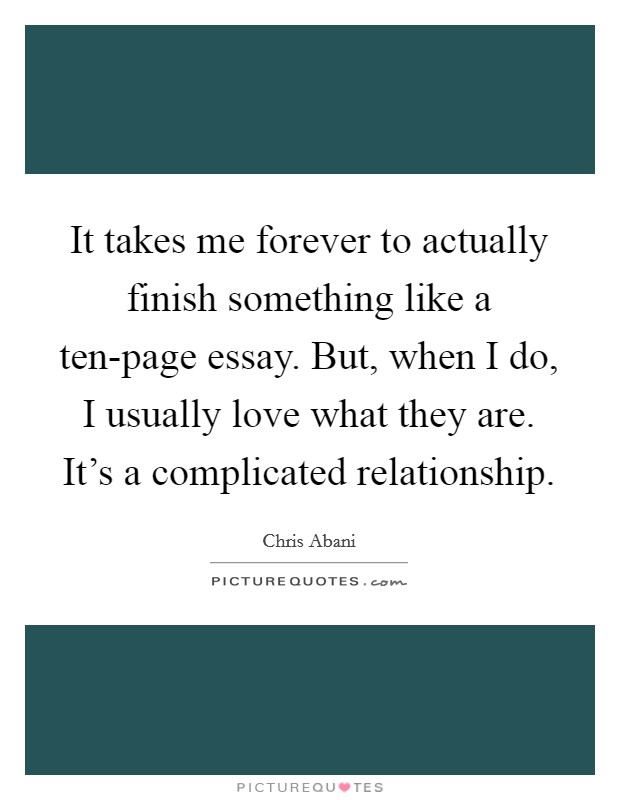 It takes me forever to actually finish something like a ten-page essay. But, when I do, I usually love what they are. It's a complicated relationship. Picture Quote #1