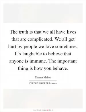The truth is that we all have lives that are complicated. We all get hurt by people we love sometimes. It’s laughable to believe that anyone is immune. The important thing is how you behave Picture Quote #1