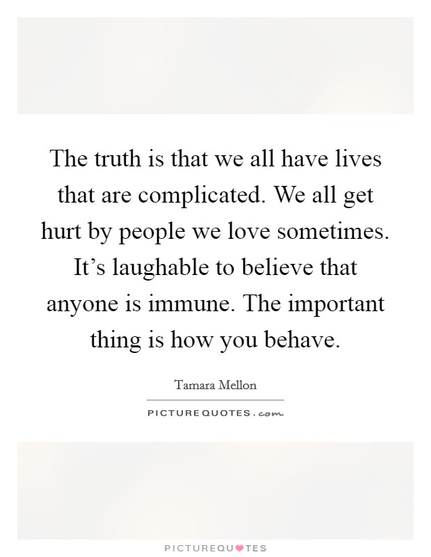 The truth is that we all have lives that are complicated. We all get hurt by people we love sometimes. It’s laughable to believe that anyone is immune. The important thing is how you behave Picture Quote #1