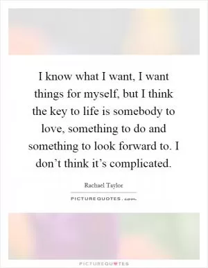 I know what I want, I want things for myself, but I think the key to life is somebody to love, something to do and something to look forward to. I don’t think it’s complicated Picture Quote #1