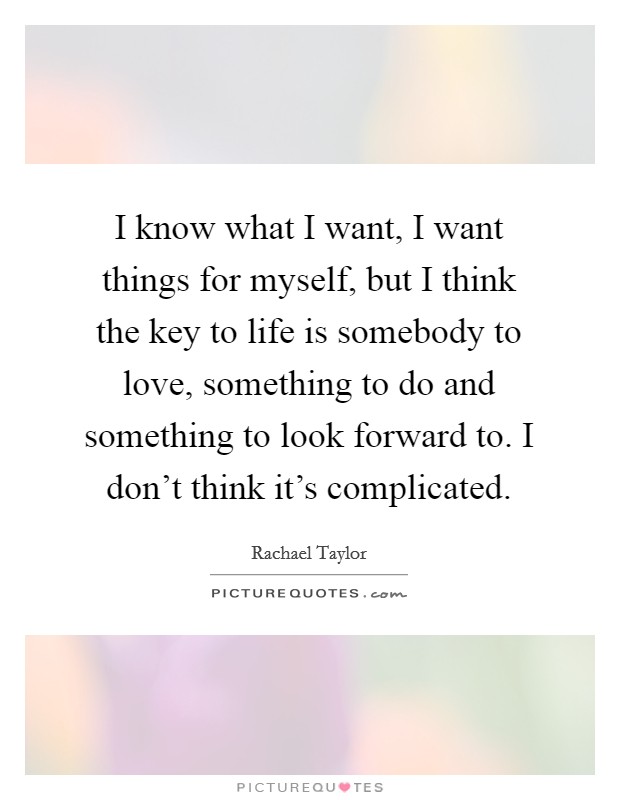 I know what I want, I want things for myself, but I think the key to life is somebody to love, something to do and something to look forward to. I don't think it's complicated. Picture Quote #1