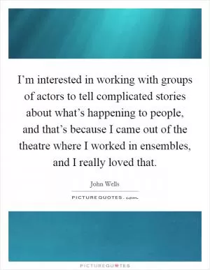I’m interested in working with groups of actors to tell complicated stories about what’s happening to people, and that’s because I came out of the theatre where I worked in ensembles, and I really loved that Picture Quote #1