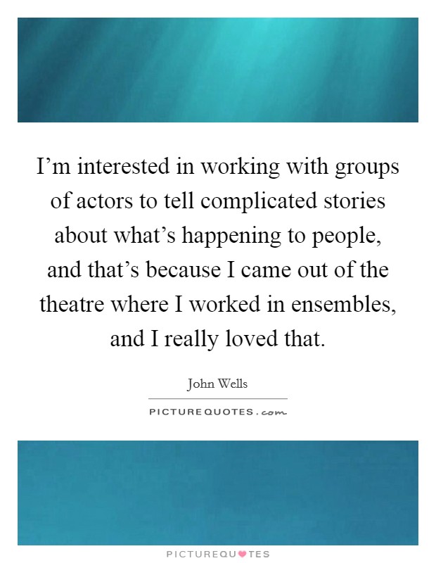 I'm interested in working with groups of actors to tell complicated stories about what's happening to people, and that's because I came out of the theatre where I worked in ensembles, and I really loved that. Picture Quote #1