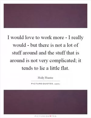 I would love to work more - I really would - but there is not a lot of stuff around and the stuff that is around is not very complicated; it tends to lie a little flat Picture Quote #1