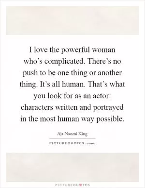 I love the powerful woman who’s complicated. There’s no push to be one thing or another thing. It’s all human. That’s what you look for as an actor: characters written and portrayed in the most human way possible Picture Quote #1