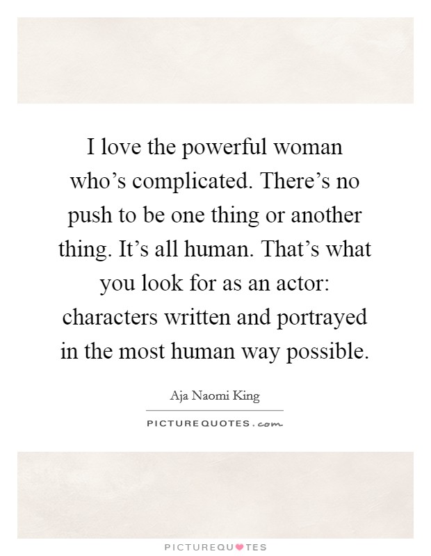 I love the powerful woman who's complicated. There's no push to be one thing or another thing. It's all human. That's what you look for as an actor: characters written and portrayed in the most human way possible. Picture Quote #1