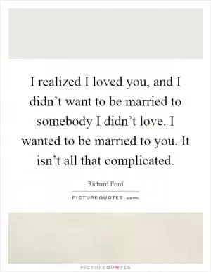 I realized I loved you, and I didn’t want to be married to somebody I didn’t love. I wanted to be married to you. It isn’t all that complicated Picture Quote #1