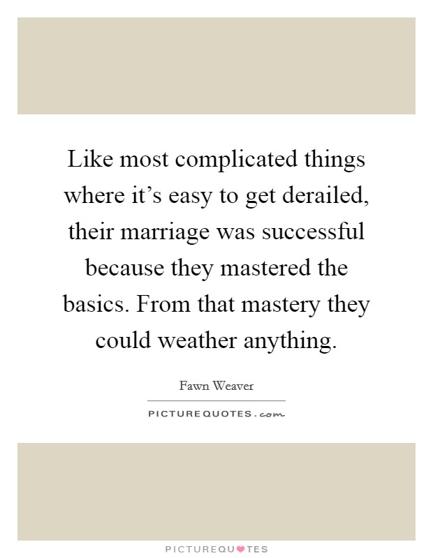 Like most complicated things where it's easy to get derailed, their marriage was successful because they mastered the basics. From that mastery they could weather anything. Picture Quote #1