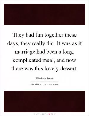 They had fun together these days, they really did. It was as if marriage had been a long, complicated meal, and now there was this lovely dessert Picture Quote #1