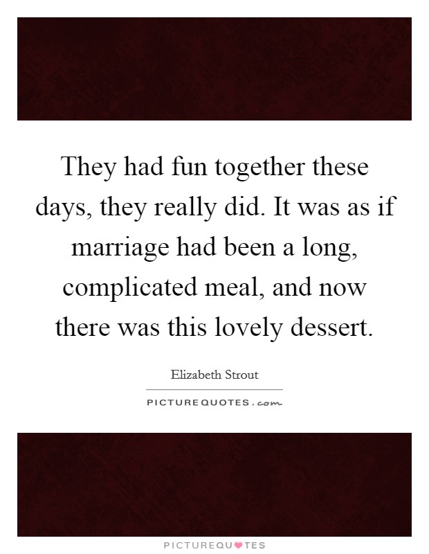 They had fun together these days, they really did. It was as if marriage had been a long, complicated meal, and now there was this lovely dessert. Picture Quote #1