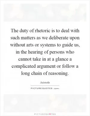 The duty of rhetoric is to deal with such matters as we deliberate upon without arts or systems to guide us, in the hearing of persons who cannot take in at a glance a complicated argument or follow a long chain of reasoning Picture Quote #1