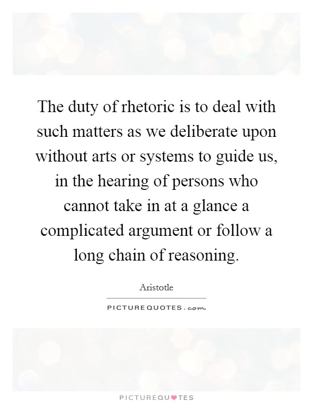 The duty of rhetoric is to deal with such matters as we deliberate upon without arts or systems to guide us, in the hearing of persons who cannot take in at a glance a complicated argument or follow a long chain of reasoning. Picture Quote #1