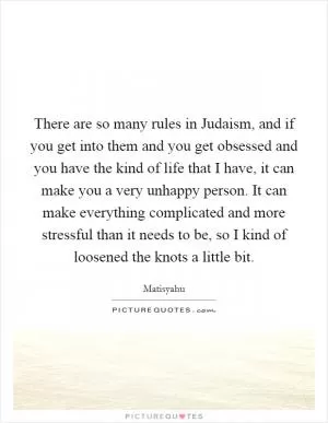 There are so many rules in Judaism, and if you get into them and you get obsessed and you have the kind of life that I have, it can make you a very unhappy person. It can make everything complicated and more stressful than it needs to be, so I kind of loosened the knots a little bit Picture Quote #1