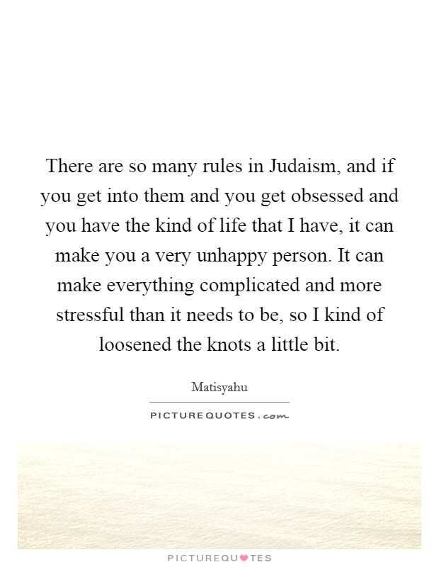 There are so many rules in Judaism, and if you get into them and you get obsessed and you have the kind of life that I have, it can make you a very unhappy person. It can make everything complicated and more stressful than it needs to be, so I kind of loosened the knots a little bit. Picture Quote #1