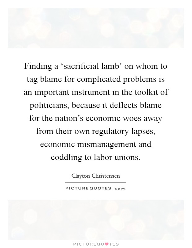 Finding a ‘sacrificial lamb' on whom to tag blame for complicated problems is an important instrument in the toolkit of politicians, because it deflects blame for the nation's economic woes away from their own regulatory lapses, economic mismanagement and coddling to labor unions. Picture Quote #1
