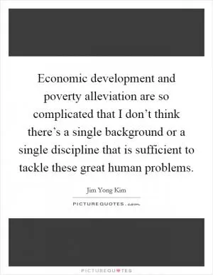 Economic development and poverty alleviation are so complicated that I don’t think there’s a single background or a single discipline that is sufficient to tackle these great human problems Picture Quote #1