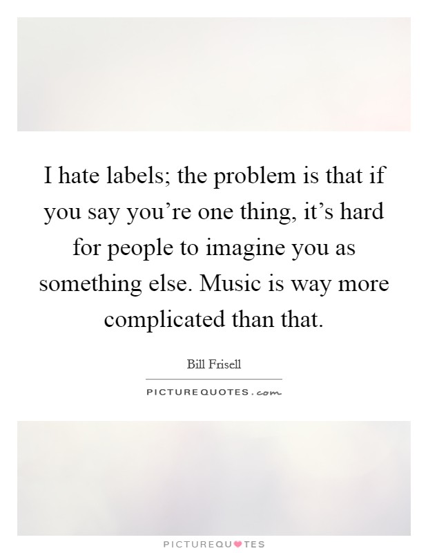 I hate labels; the problem is that if you say you're one thing, it's hard for people to imagine you as something else. Music is way more complicated than that. Picture Quote #1