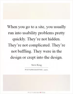 When you go to a site, you usually run into usability problems pretty quickly. They’re not hidden. They’re not complicated. They’re not baffling. They were in the design or crept into the design Picture Quote #1