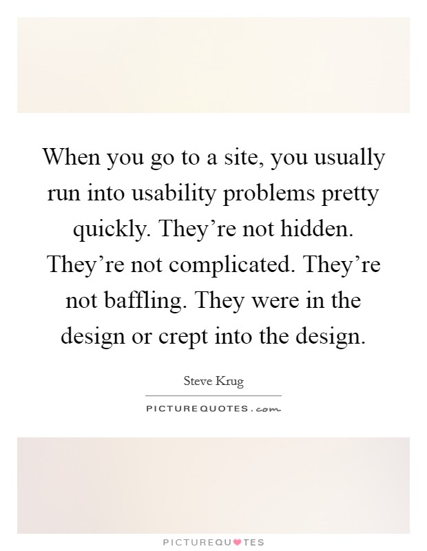 When you go to a site, you usually run into usability problems pretty quickly. They're not hidden. They're not complicated. They're not baffling. They were in the design or crept into the design. Picture Quote #1