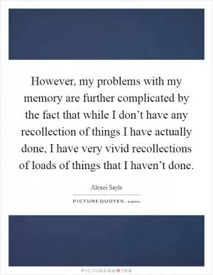 However, my problems with my memory are further complicated by the fact that while I don’t have any recollection of things I have actually done, I have very vivid recollections of loads of things that I haven’t done Picture Quote #1