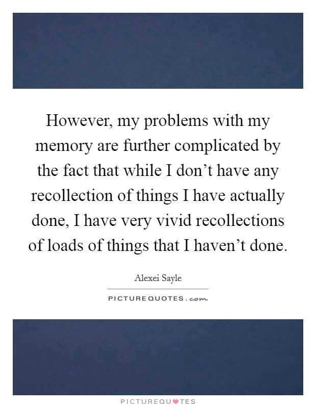 However, my problems with my memory are further complicated by the fact that while I don't have any recollection of things I have actually done, I have very vivid recollections of loads of things that I haven't done. Picture Quote #1