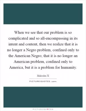 When we see that our problem is so complicated and so all-encompassing in its intent and content, then we realize that it is no longer a Negro problem, confined only to the American Negro; that it is no longer an American problem, confined only to America, but it is a problem for humanity Picture Quote #1