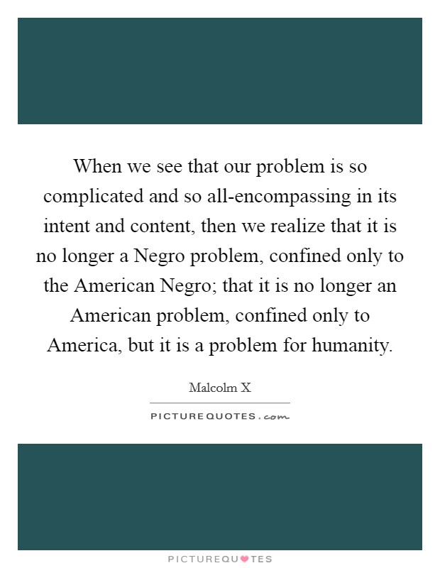 When we see that our problem is so complicated and so all-encompassing in its intent and content, then we realize that it is no longer a Negro problem, confined only to the American Negro; that it is no longer an American problem, confined only to America, but it is a problem for humanity. Picture Quote #1