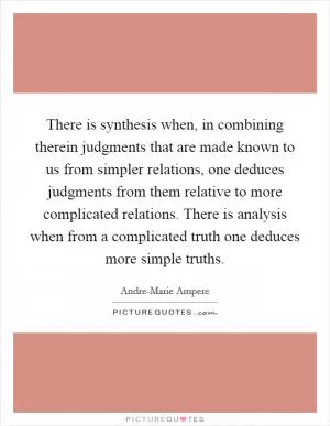 There is synthesis when, in combining therein judgments that are made known to us from simpler relations, one deduces judgments from them relative to more complicated relations. There is analysis when from a complicated truth one deduces more simple truths Picture Quote #1