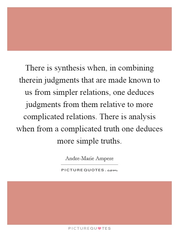 There is synthesis when, in combining therein judgments that are made known to us from simpler relations, one deduces judgments from them relative to more complicated relations. There is analysis when from a complicated truth one deduces more simple truths. Picture Quote #1