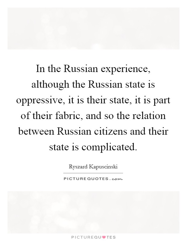 In the Russian experience, although the Russian state is oppressive, it is their state, it is part of their fabric, and so the relation between Russian citizens and their state is complicated. Picture Quote #1