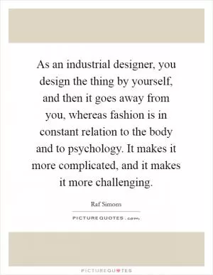 As an industrial designer, you design the thing by yourself, and then it goes away from you, whereas fashion is in constant relation to the body and to psychology. It makes it more complicated, and it makes it more challenging Picture Quote #1