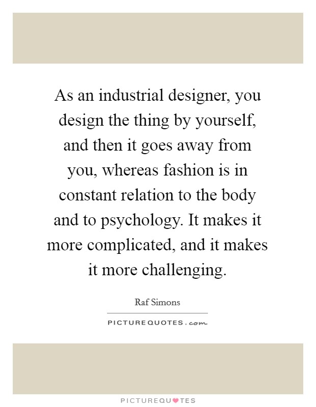 As an industrial designer, you design the thing by yourself, and then it goes away from you, whereas fashion is in constant relation to the body and to psychology. It makes it more complicated, and it makes it more challenging. Picture Quote #1