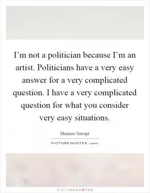 I’m not a politician because I’m an artist. Politicians have a very easy answer for a very complicated question. I have a very complicated question for what you consider very easy situations Picture Quote #1
