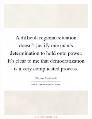 A difficult regional situation doesn’t justify one man’s determination to hold onto power. It’s clear to me that democratization is a very complicated process Picture Quote #1