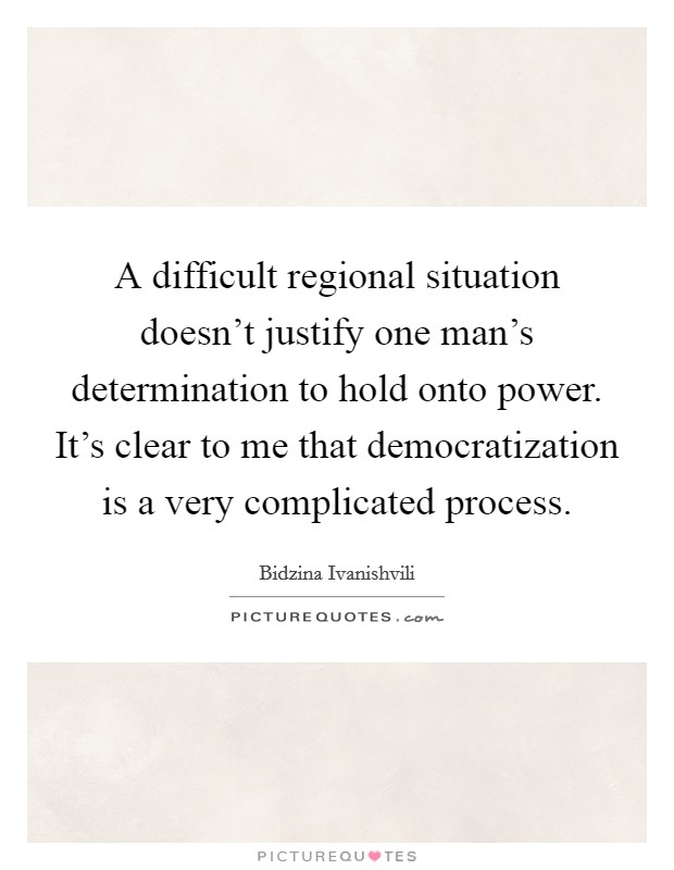 A difficult regional situation doesn't justify one man's determination to hold onto power. It's clear to me that democratization is a very complicated process. Picture Quote #1