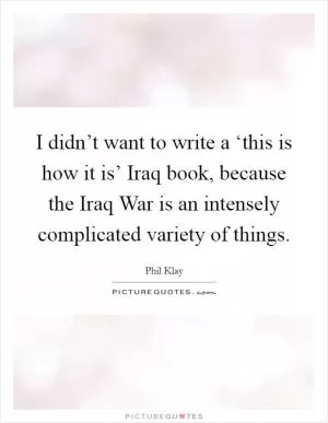 I didn’t want to write a ‘this is how it is’ Iraq book, because the Iraq War is an intensely complicated variety of things Picture Quote #1