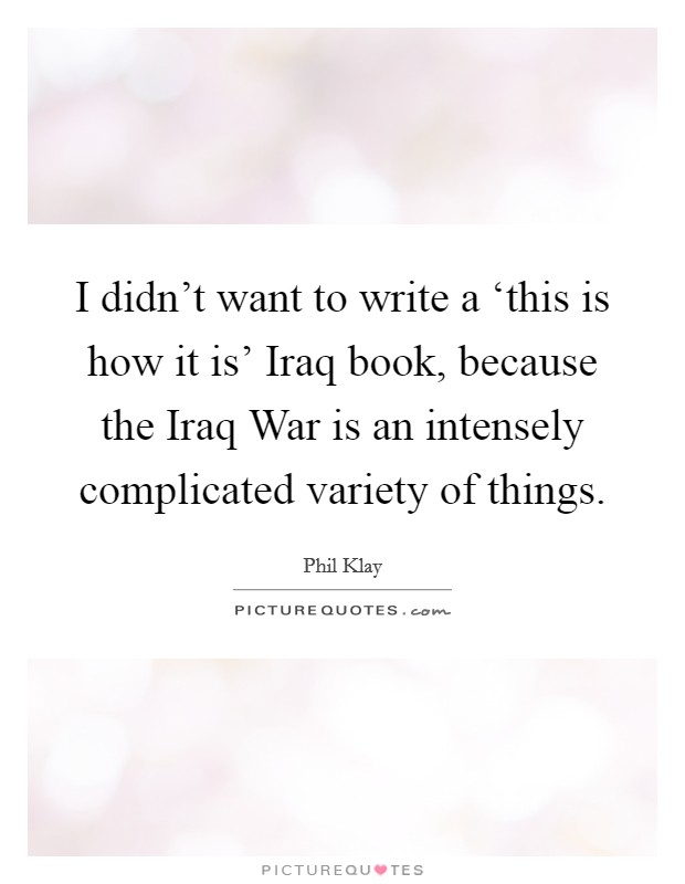 I didn't want to write a ‘this is how it is' Iraq book, because the Iraq War is an intensely complicated variety of things. Picture Quote #1