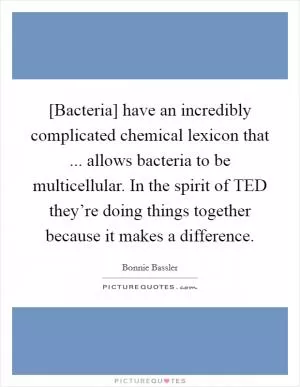 [Bacteria] have an incredibly complicated chemical lexicon that ... allows bacteria to be multicellular. In the spirit of TED they’re doing things together because it makes a difference Picture Quote #1