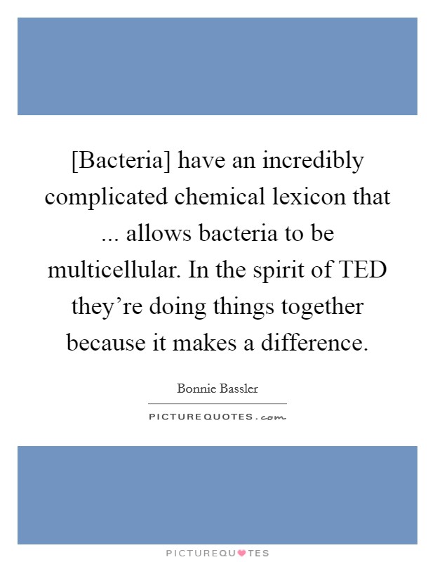 [Bacteria] have an incredibly complicated chemical lexicon that ... allows bacteria to be multicellular. In the spirit of TED they're doing things together because it makes a difference. Picture Quote #1